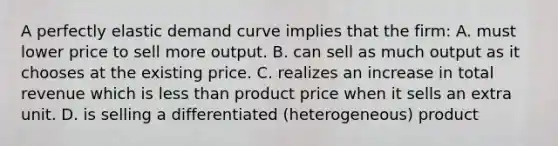 A perfectly elastic demand curve implies that the firm: A. must lower price to sell more output. B. can sell as much output as it chooses at the existing price. C. realizes an increase in total revenue which is less than product price when it sells an extra unit. D. is selling a differentiated (heterogeneous) product