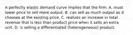 A perfectly elastic demand curve implies that the firm: A. must lower price to sell more output. B. can sell as much output as it chooses at the existing price. C. realizes an increase in total revenue that is less than product price when it sells an extra unit. D. is selling a differentiated (heterogeneous) product.