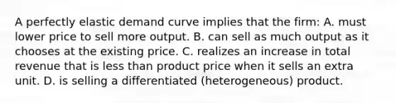 A perfectly elastic demand curve implies that the firm: A. must lower price to sell more output. B. can sell as much output as it chooses at the existing price. C. realizes an increase in total revenue that is less than product price when it sells an extra unit. D. is selling a differentiated (heterogeneous) product.