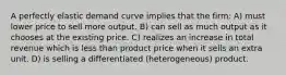 A perfectly elastic demand curve implies that the firm: A) must lower price to sell more output. B) can sell as much output as it chooses at the existing price. C) realizes an increase in total revenue which is less than product price when it sells an extra unit. D) is selling a differentiated (heterogeneous) product.