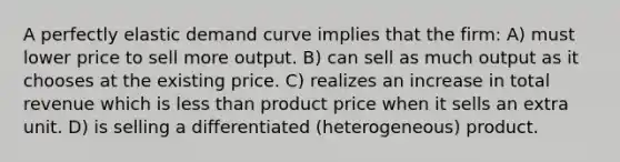 A perfectly elastic demand curve implies that the firm: A) must lower price to sell more output. B) can sell as much output as it chooses at the existing price. C) realizes an increase in total revenue which is less than product price when it sells an extra unit. D) is selling a differentiated (heterogeneous) product.