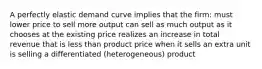 A perfectly elastic demand curve implies that the firm: must lower price to sell more output can sell as much output as it chooses at the existing price realizes an increase in total revenue that is less than product price when it sells an extra unit is selling a differentiated (heterogeneous) product