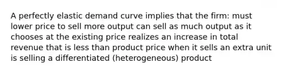 A perfectly elastic demand curve implies that the firm: must lower price to sell more output can sell as much output as it chooses at the existing price realizes an increase in total revenue that is less than product price when it sells an extra unit is selling a differentiated (heterogeneous) product