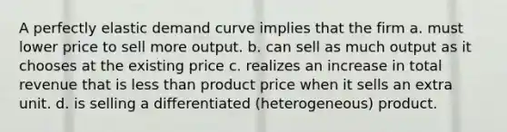 A perfectly elastic demand curve implies that the firm a. must lower price to sell more output. b. can sell as much output as it chooses at the existing price c. realizes an increase in total revenue that is <a href='https://www.questionai.com/knowledge/k7BtlYpAMX-less-than' class='anchor-knowledge'>less than</a> product price when it sells an extra unit. d. is selling a differentiated (heterogeneous) product.