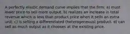 A perfectly elastic demand curve implies that the firm: a) must lower price to sell more output. b) realizes an increase in total revenue which is less than product price when it sells an extra unit. c) is selling a differentiated (heterogeneous) product. d) can sell as much output as it chooses at the existing price.