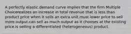 A perfectly elastic demand curve implies that the firm Multiple Choicerealizes an increase in total revenue that is less than product price when it sells an extra unit.must lower price to sell more output.can sell as much output as it chooses at the existing price.is selling a differentiated (heterogeneous) product.