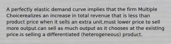 A perfectly elastic demand curve implies that the firm Multiple Choicerealizes an increase in total revenue that is <a href='https://www.questionai.com/knowledge/k7BtlYpAMX-less-than' class='anchor-knowledge'>less than</a> product price when it sells an extra unit.must lower price to sell more output.can sell as much output as it chooses at the existing price.is selling a differentiated (heterogeneous) product.