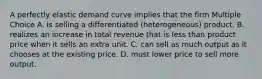 A perfectly elastic demand curve implies that the firm Multiple Choice A. is selling a differentiated (heterogeneous) product. B. realizes an increase in total revenue that is less than product price when it sells an extra unit. C. can sell as much output as it chooses at the existing price. D. must lower price to sell more output.