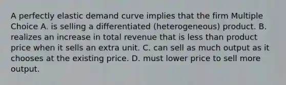 A perfectly elastic demand curve implies that the firm Multiple Choice A. is selling a differentiated (heterogeneous) product. B. realizes an increase in total revenue that is less than product price when it sells an extra unit. C. can sell as much output as it chooses at the existing price. D. must lower price to sell more output.