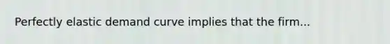 Perfectly elastic demand curve implies that the firm...
