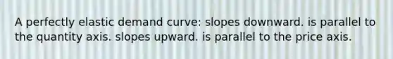 A perfectly elastic demand curve: slopes downward. is parallel to the quantity axis. slopes upward. is parallel to the price axis.