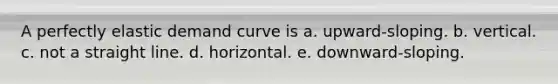 A perfectly elastic demand curve is a. upward-sloping. b. vertical. c. not a straight line. d. horizontal. e. downward-sloping.