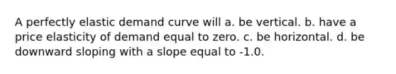 A perfectly elastic demand curve will a. be vertical. b. have a price elasticity of demand equal to zero. c. be horizontal. d. be downward sloping with a slope equal to -1.0.