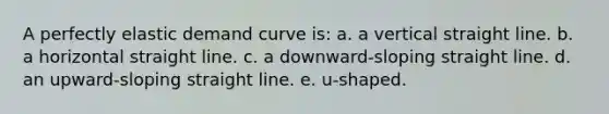 A perfectly elastic demand curve is: a. a vertical straight line. b. a horizontal straight line. c. a downward-sloping straight line. d. an upward-sloping straight line. e. u-shaped.