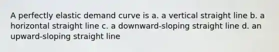 A perfectly elastic demand curve is a. a vertical straight line b. a horizontal straight line c. a downward-sloping straight line d. an upward-sloping straight line