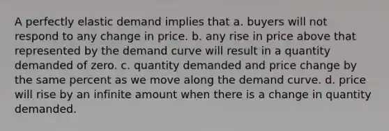 A perfectly elastic demand implies that a. buyers will not respond to any change in price. b. any rise in price above that represented by the demand curve will result in a quantity demanded of zero. c. quantity demanded and price change by the same percent as we move along the demand curve. d. price will rise by an infinite amount when there is a change in quantity demanded.