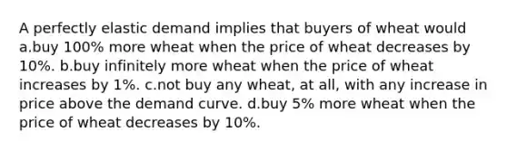 A perfectly elastic demand implies that buyers of wheat would a.buy 100% more wheat when the price of wheat decreases by 10%. b.buy infinitely more wheat when the price of wheat increases by 1%. c.not buy any wheat, at all, with any increase in price above the demand curve. d.buy 5% more wheat when the price of wheat decreases by 10%.