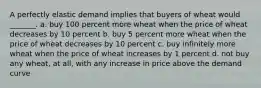 A perfectly elastic demand implies that buyers of wheat would _______. a. buy 100 percent more wheat when the price of wheat decreases by 10 percent b. buy 5 percent more wheat when the price of wheat decreases by 10 percent c. buy infinitely more wheat when the price of wheat increases by 1 percent d. not buy any wheat, at all, with any increase in price above the demand curve