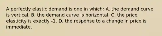 A perfectly elastic demand is one in which: A. the demand curve is vertical. B. the demand curve is horizontal. C. the price elasticity is exactly -1. D. the response to a change in price is immediate.