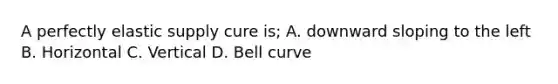 A perfectly elastic supply cure is; A. downward sloping to the left B. Horizontal C. Vertical D. Bell curve