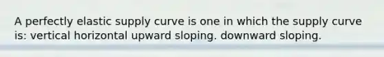 A perfectly elastic supply curve is one in which the supply curve is: vertical horizontal upward sloping. downward sloping.