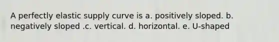 A perfectly elastic supply curve is a. positively sloped. b. negatively sloped .c. vertical. d. horizontal. e. U-shaped