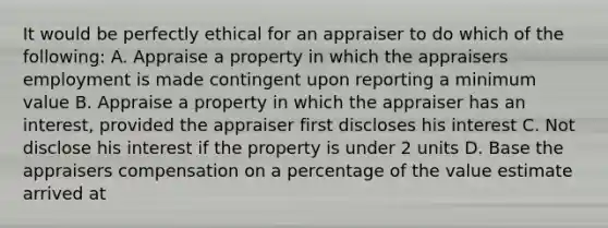 It would be perfectly ethical for an appraiser to do which of the following: A. Appraise a property in which the appraisers employment is made contingent upon reporting a minimum value B. Appraise a property in which the appraiser has an interest, provided the appraiser first discloses his interest C. Not disclose his interest if the property is under 2 units D. Base the appraisers compensation on a percentage of the value estimate arrived at