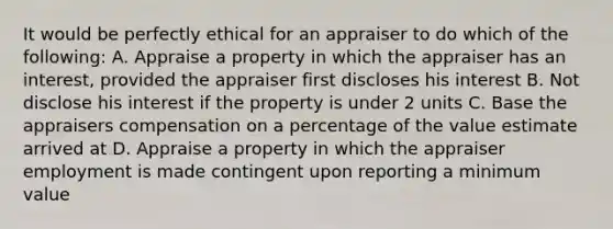 It would be perfectly ethical for an appraiser to do which of the following: A. Appraise a property in which the appraiser has an interest, provided the appraiser first discloses his interest B. Not disclose his interest if the property is under 2 units C. Base the appraisers compensation on a percentage of the value estimate arrived at D. Appraise a property in which the appraiser employment is made contingent upon reporting a minimum value