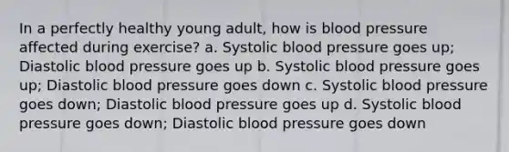 In a perfectly healthy young adult, how is blood pressure affected during exercise? a. Systolic blood pressure goes up; Diastolic blood pressure goes up b. Systolic blood pressure goes up; Diastolic blood pressure goes down c. Systolic blood pressure goes down; Diastolic blood pressure goes up d. Systolic blood pressure goes down; Diastolic blood pressure goes down