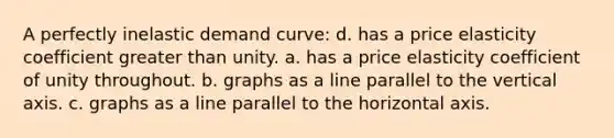 A perfectly inelastic demand curve: d. has a price elasticity coefficient <a href='https://www.questionai.com/knowledge/ktgHnBD4o3-greater-than' class='anchor-knowledge'>greater than</a> unity. a. has a price elasticity coefficient of unity throughout. b. graphs as a line parallel to the vertical axis. c. graphs as a line parallel to the horizontal axis.