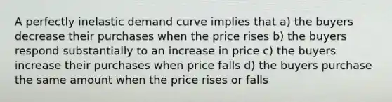 A perfectly inelastic demand curve implies that a) the buyers decrease their purchases when the price rises b) the buyers respond substantially to an increase in price c) the buyers increase their purchases when price falls d) the buyers purchase the same amount when the price rises or falls