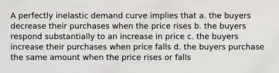 A perfectly inelastic demand curve implies that a. the buyers decrease their purchases when the price rises b. the buyers respond substantially to an increase in price c. the buyers increase their purchases when price falls d. the buyers purchase the same amount when the price rises or falls