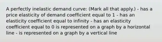 A perfectly inelastic demand curve: (Mark all that apply.) - has a price elasticity of demand coefficient equal to 1 - has an elasticity coefficient equal to infinity - has an elasticity coefficient equal to 0 is represented on a graph by a horizontal line - is represented on a graph by a vertical line