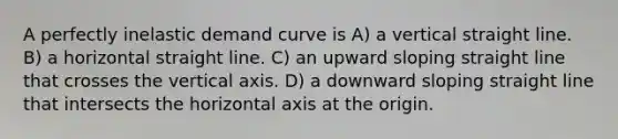 A perfectly inelastic demand curve is A) a vertical straight line. B) a horizontal straight line. C) an upward sloping straight line that crosses the vertical axis. D) a downward sloping straight line that intersects the horizontal axis at the origin.