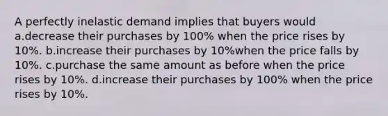 A perfectly inelastic demand implies that buyers would a.decrease their purchases by 100% when the price rises by 10%. b.increase their purchases by 10%when the price falls by 10%. c.purchase the same amount as before when the price rises by 10%. d.increase their purchases by 100% when the price rises by 10%.