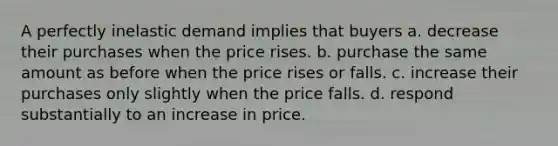 A perfectly inelastic demand implies that buyers a. decrease their purchases when the price rises. b. purchase the same amount as before when the price rises or falls. c. increase their purchases only slightly when the price falls. d. respond substantially to an increase in price.