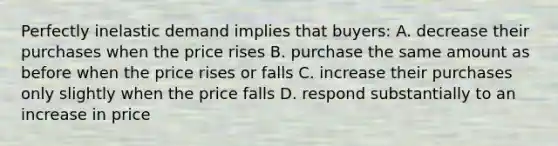 Perfectly inelastic demand implies that buyers: A. decrease their purchases when the price rises B. purchase the same amount as before when the price rises or falls C. increase their purchases only slightly when the price falls D. respond substantially to an increase in price