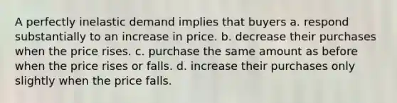 A perfectly inelastic demand implies that buyers a. respond substantially to an increase in price. b. decrease their purchases when the price rises. c. purchase the same amount as before when the price rises or falls. d. increase their purchases only slightly when the price falls.