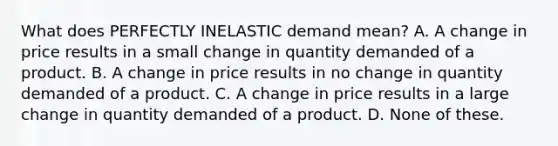 What does PERFECTLY INELASTIC demand mean? A. A change in price results in a small change in quantity demanded of a product. B. A change in price results in no change in quantity demanded of a product. C. A change in price results in a large change in quantity demanded of a product. D. None of these.