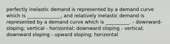 perfectly inelastic demand is represented by a demand curve which is ______________, and relatively inelastic demand is represented by a demand curve which is __________. - downward-sloping; vertical - horizontal; downward sloping - vertical; downward sloping - upward sloping; horizontal