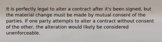 It is perfectly legal to alter a contract after it's been signed, but the material change must be made by mutual consent of the parties. If one party attempts to alter a contract without consent of the other, the alteration would likely be considered unenforceable.