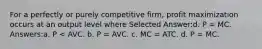 For a perfectly or purely competitive firm, profit maximization occurs at an output level where Selected Answer:d. P = MC. Answers:a. P < AVC. b. P = AVC. c. MC = ATC. d. P = MC.