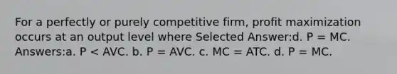 For a perfectly or purely competitive firm, profit maximization occurs at an output level where Selected Answer:d. P = MC. Answers:a. P < AVC. b. P = AVC. c. MC = ATC. d. P = MC.