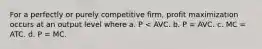 For a perfectly or purely competitive firm, profit maximization occurs at an output level where a. P < AVC. b. P = AVC. c. MC = ATC. d. P = MC.