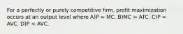 For a perfectly or purely competitive firm, profit maximization occurs at an output level where A)P = MC. B)MC = ATC. C)P = AVC. D)P < AVC.