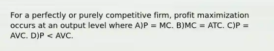 For a perfectly or purely competitive firm, <a href='https://www.questionai.com/knowledge/kI8oyZMVJk-profit-maximization' class='anchor-knowledge'>profit maximization</a> occurs at an output level where A)P = MC. B)MC = ATC. C)P = AVC. D)P < AVC.