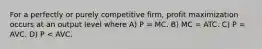 For a perfectly or purely competitive firm, profit maximization occurs at an output level where A) P = MC. B) MC = ATC. C) P = AVC. D) P < AVC.