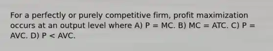 For a perfectly or purely competitive firm, profit maximization occurs at an output level where A) P = MC. B) MC = ATC. C) P = AVC. D) P < AVC.