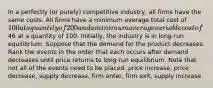 In a perfectly (or purely) competitive industry, all firms have the same costs. All firms have a minimum average total cost of 100 at a quantity of 200 and a minimum average variable cost of46 at a quantity of 100. Initially, the industry is in long‑run equilibrium. Suppose that the demand for the product decreases. Rank the events in the order that each occurs after demand decreases until price returns to long‑run equilibrium. Note that not all of the events need to be placed. price increase, price decrease, supply decrease, firm enter, firm exit, supply increase