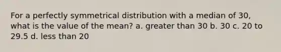 For a perfectly symmetrical distribution with a median of 30, what is the value of the mean?​ a. ​<a href='https://www.questionai.com/knowledge/ktgHnBD4o3-greater-than' class='anchor-knowledge'>greater than</a> 30 b. ​30 c. ​20 to 29.5 d. ​<a href='https://www.questionai.com/knowledge/k7BtlYpAMX-less-than' class='anchor-knowledge'>less than</a> 20